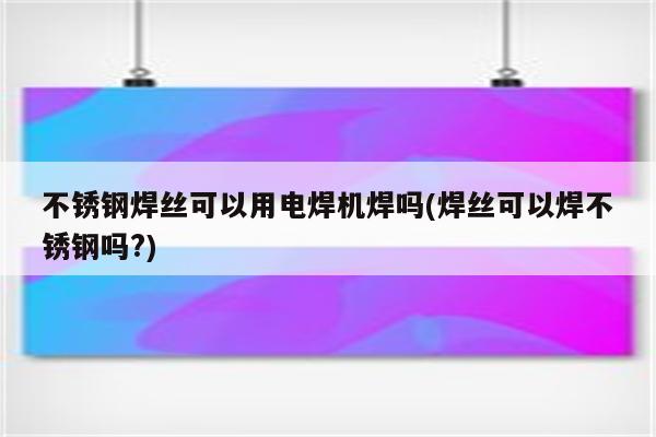 不锈钢焊丝可以用电焊机焊吗(焊丝可以焊不锈钢吗?)