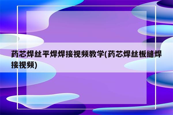 药芯焊丝平焊焊接视频教学(药芯焊丝板缝焊接视频)