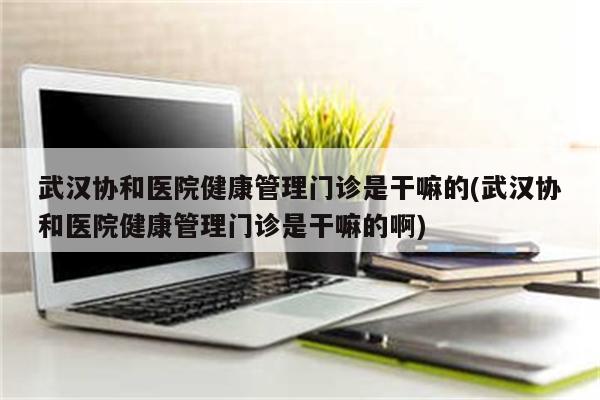 武汉协和医院健康管理门诊是干嘛的(武汉协和医院健康管理门诊是干嘛的啊)