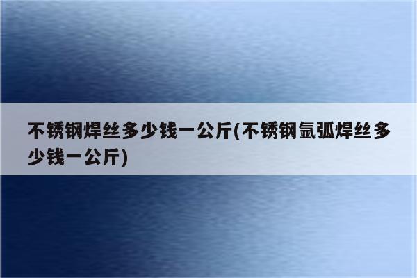 不锈钢焊丝多少钱一公斤(不锈钢氩弧焊丝多少钱一公斤)