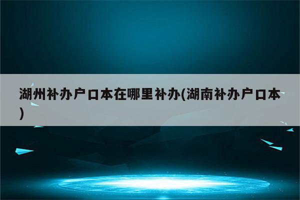 湖州补办户口本在哪里补办(湖南补办户口本)