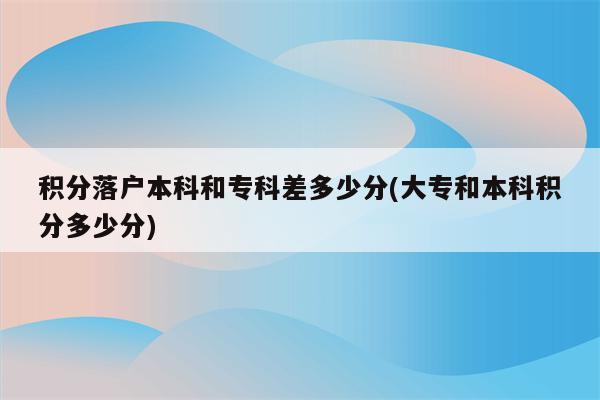 积分落户本科和专科差多少分(大专和本科积分多少分)