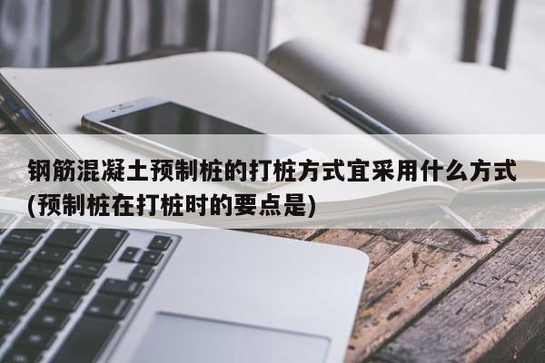 钢筋混凝土预制桩的打桩方式宜采用什么方式(预制桩在打桩时的要点是)