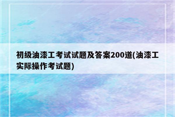 初级油漆工考试试题及答案200道(油漆工实际操作考试题)