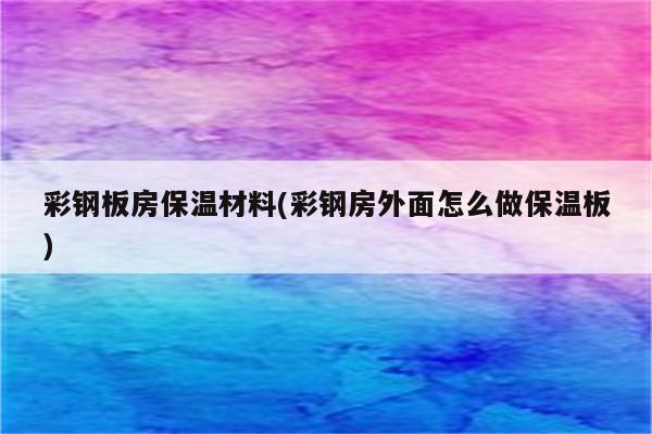 彩钢板房保温材料(彩钢房外面怎么做保温板)