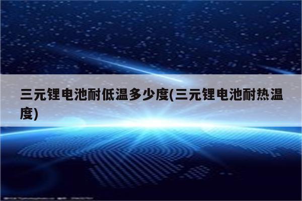 三元锂电池耐低温多少度(三元锂电池耐热温度)