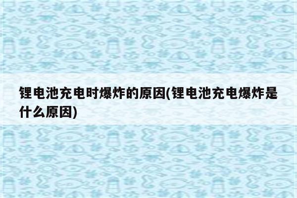 锂电池充电时爆炸的原因(锂电池充电爆炸是什么原因)