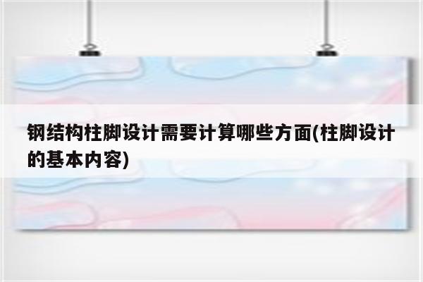 钢结构柱脚设计需要计算哪些方面(柱脚设计的基本内容)