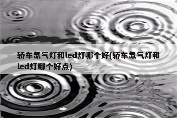 轿车氙气灯和led灯哪个好(轿车氙气灯和led灯哪个好点)