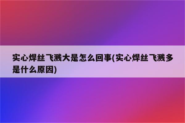 实心焊丝飞溅大是怎么回事(实心焊丝飞溅多是什么原因)