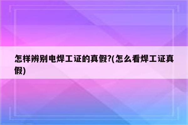 怎样辨别电焊工证的真假?(怎么看焊工证真假)