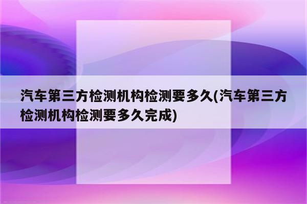 汽车第三方检测机构检测要多久(汽车第三方检测机构检测要多久完成)