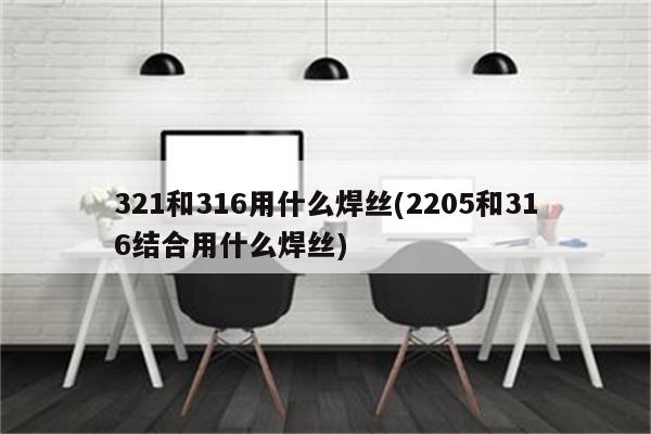 321和316用什么焊丝(2205和316结合用什么焊丝)