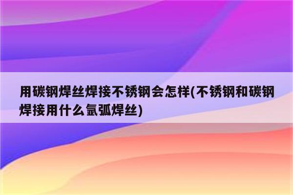 用碳钢焊丝焊接不锈钢会怎样(不锈钢和碳钢焊接用什么氩弧焊丝)