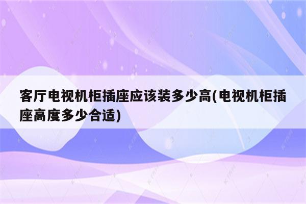 客厅电视机柜插座应该装多少高(电视机柜插座高度多少合适)