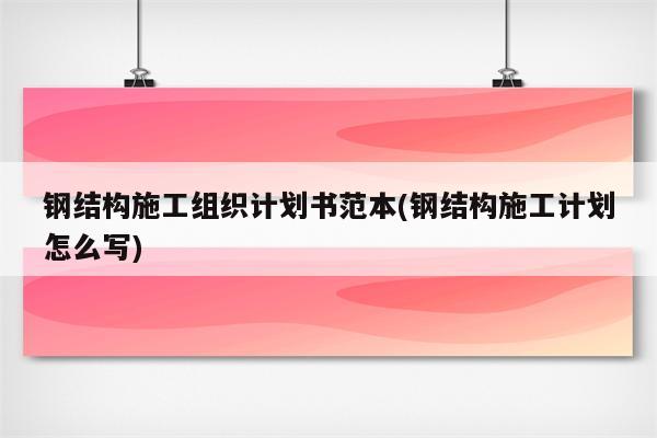 钢结构施工组织计划书范本(钢结构施工计划怎么写)