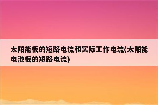 太阳能板的短路电流和实际工作电流(太阳能电池板的短路电流)