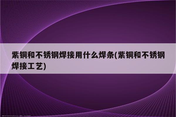 紫铜和不锈钢焊接用什么焊条(紫铜和不锈钢焊接工艺)