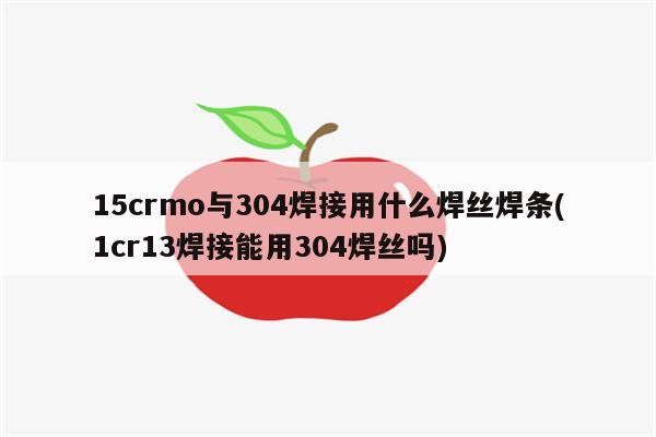 15crmo与304焊接用什么焊丝焊条(1cr13焊接能用304焊丝吗)