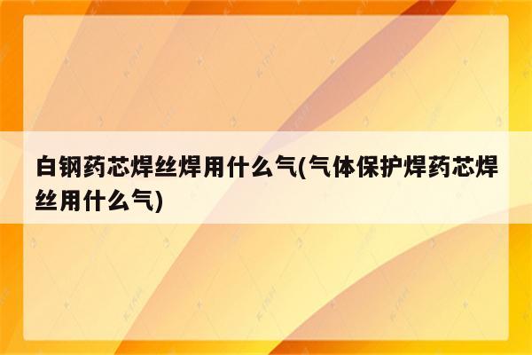 白钢药芯焊丝焊用什么气(气体保护焊药芯焊丝用什么气)