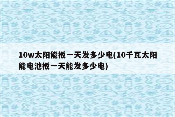 10w太阳能板一天发多少电(10千瓦太阳能电池板一天能发多少电)