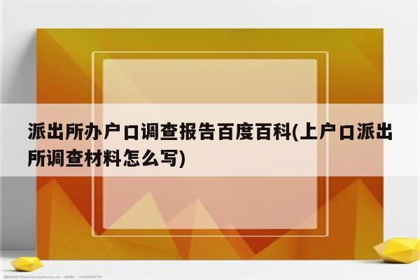 派出所办户口调查报告百度百科(上户口派出所调查材料怎么写)