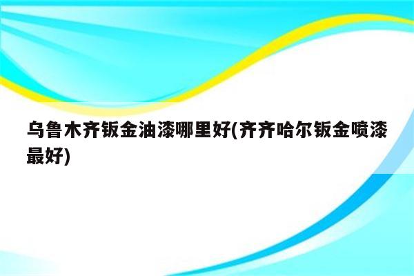 乌鲁木齐钣金油漆哪里好(齐齐哈尔钣金喷漆最好)