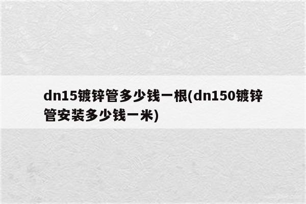 dn15镀锌管多少钱一根(dn150镀锌管安装多少钱一米)