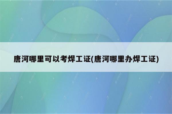 唐河哪里可以考焊工证(唐河哪里办焊工证)