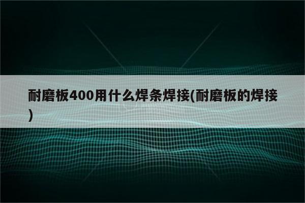 耐磨板400用什么焊条焊接(耐磨板的焊接)