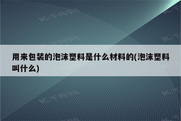 用来包装的泡沫塑料是什么材料的(泡沫塑料叫什么)