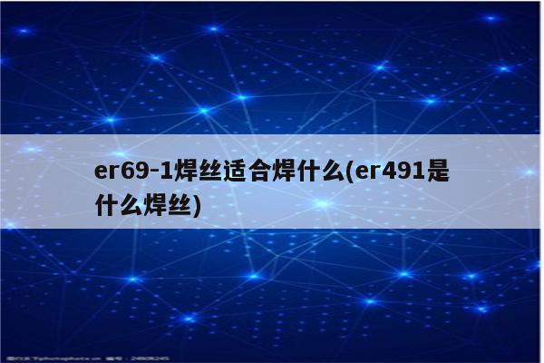 er69-1焊丝适合焊什么(er491是什么焊丝)