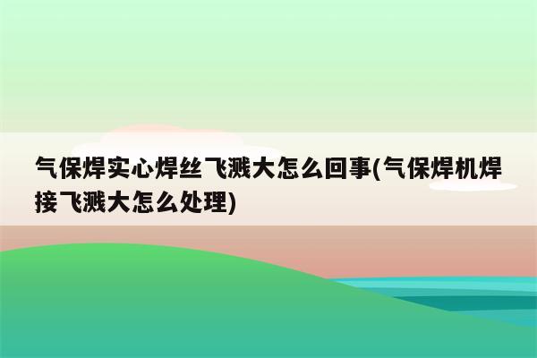 气保焊实心焊丝飞溅大怎么回事(气保焊机焊接飞溅大怎么处理)