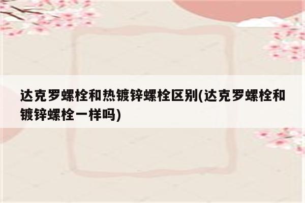 达克罗螺栓和热镀锌螺栓区别(达克罗螺栓和镀锌螺栓一样吗)