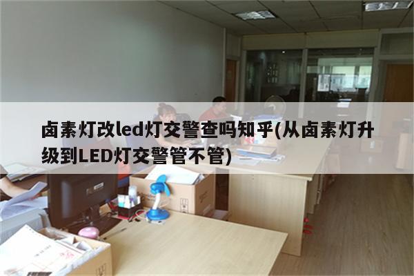 卤素灯改led灯交警查吗知乎(从卤素灯升级到LED灯交警管不管)