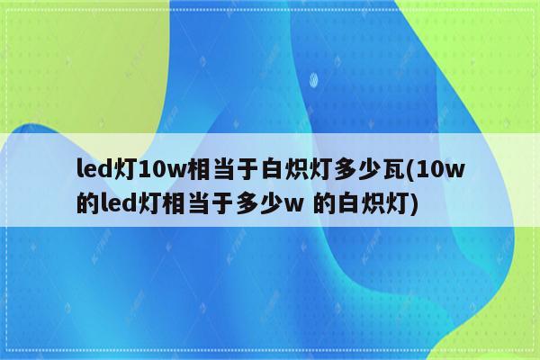 led灯10w相当于白炽灯多少瓦(10w的led灯相当于多少w 的白炽灯)