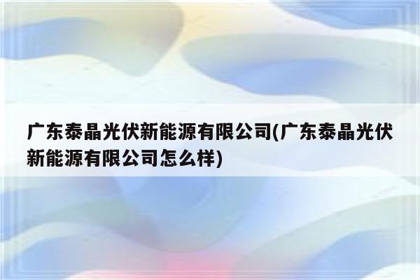 广东泰晶光伏新能源有限公司(广东泰晶光伏新能源有限公司怎么样)