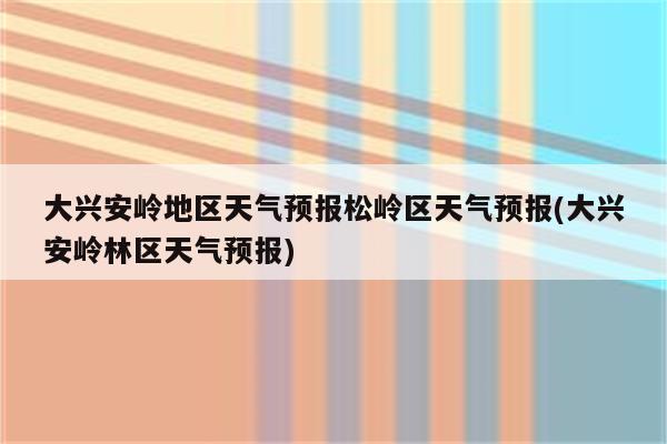 大兴安岭地区天气预报松岭区天气预报(大兴安岭林区天气预报)