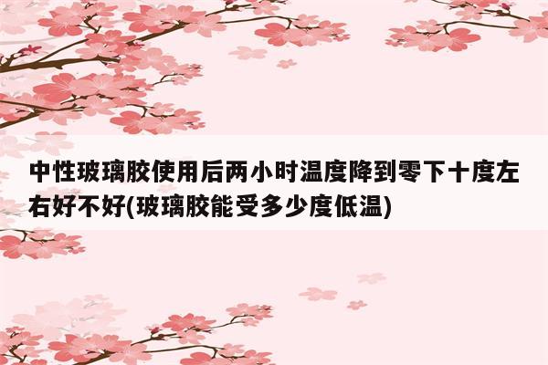 中性玻璃胶使用后两小时温度降到零下十度左右好不好(玻璃胶能受多少度低温)