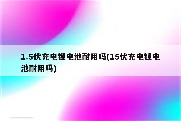 1.5伏充电锂电池耐用吗(15伏充电锂电池耐用吗)