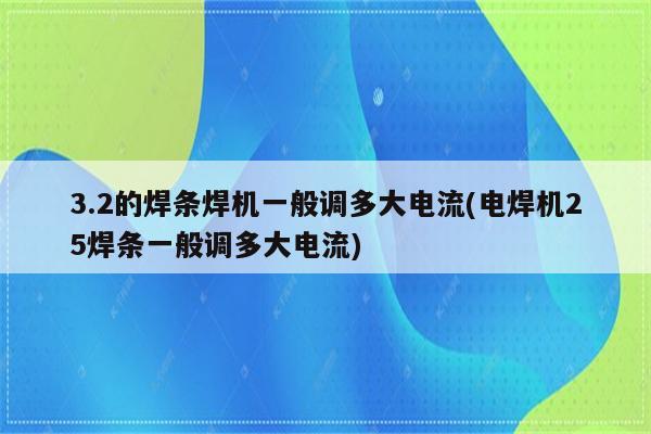 3.2的焊条焊机一般调多大电流(电焊机25焊条一般调多大电流)