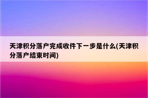 天津积分落户完成收件下一步是什么(天津积分落户结束时间)