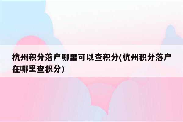 杭州积分落户哪里可以查积分(杭州积分落户在哪里查积分)