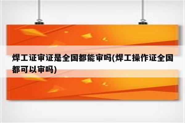 焊工证审证是全国都能审吗(焊工操作证全国都可以审吗)