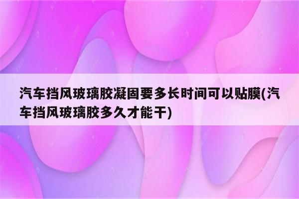 汽车挡风玻璃胶凝固要多长时间可以贴膜(汽车挡风玻璃胶多久才能干)