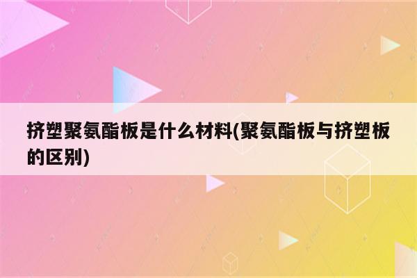 挤塑聚氨酯板是什么材料(聚氨酯板与挤塑板的区别)