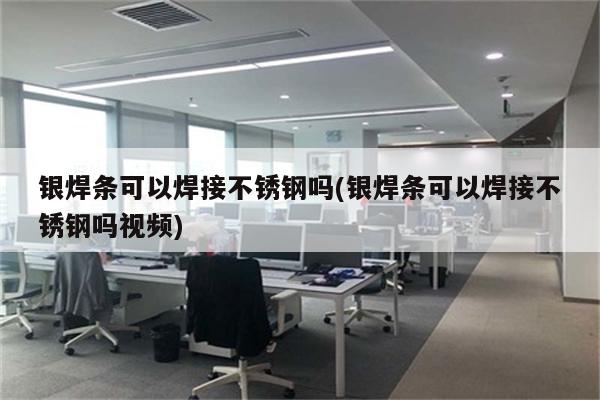 银焊条可以焊接不锈钢吗(银焊条可以焊接不锈钢吗视频)