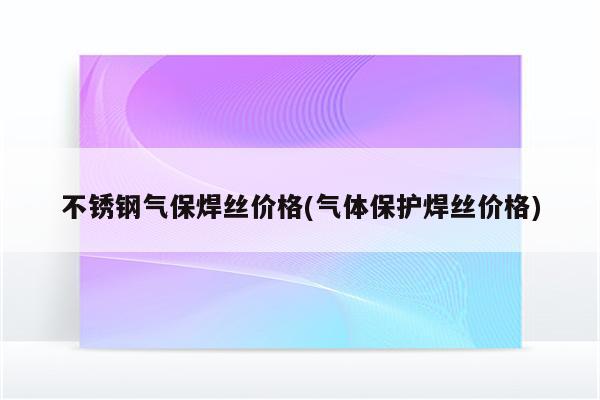 不锈钢气保焊丝价格(气体保护焊丝价格)