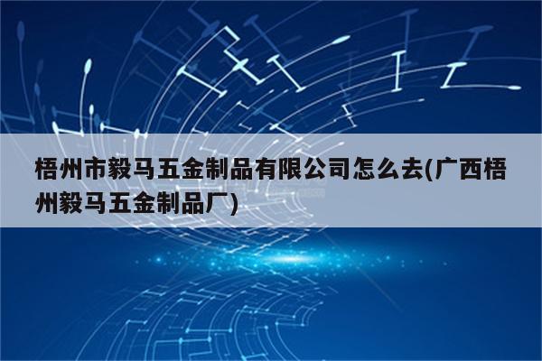 梧州市毅马五金制品有限公司怎么去(广西梧州毅马五金制品厂)