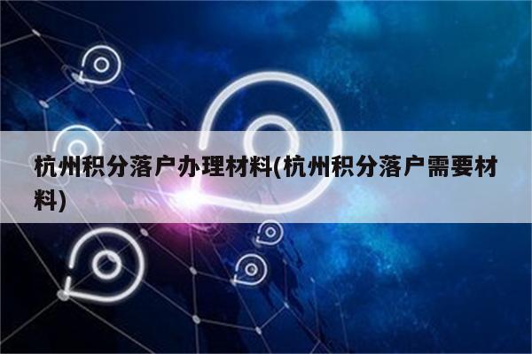 杭州积分落户办理材料(杭州积分落户需要材料)